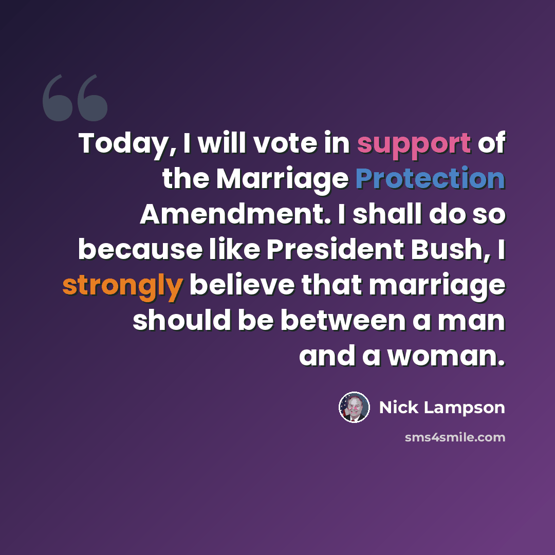 “Today, I will vote in support of the Marriage Protection Amendment. I shall do so because like President Bush, I strongly believe that marriage should be between a man and a woman.” quote by Nick Lampson