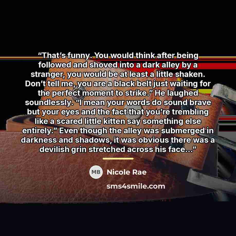 “That’s funny. You would think after being followed and shoved into a dark alley by a stranger, you would be at least a little shaken. Don’t tell me, you are a black belt just waiting for the perfect moment to strike.” He laughed soundlessly. “I mean your words do sound brave but your eyes and the…” quote by Nicole Rae