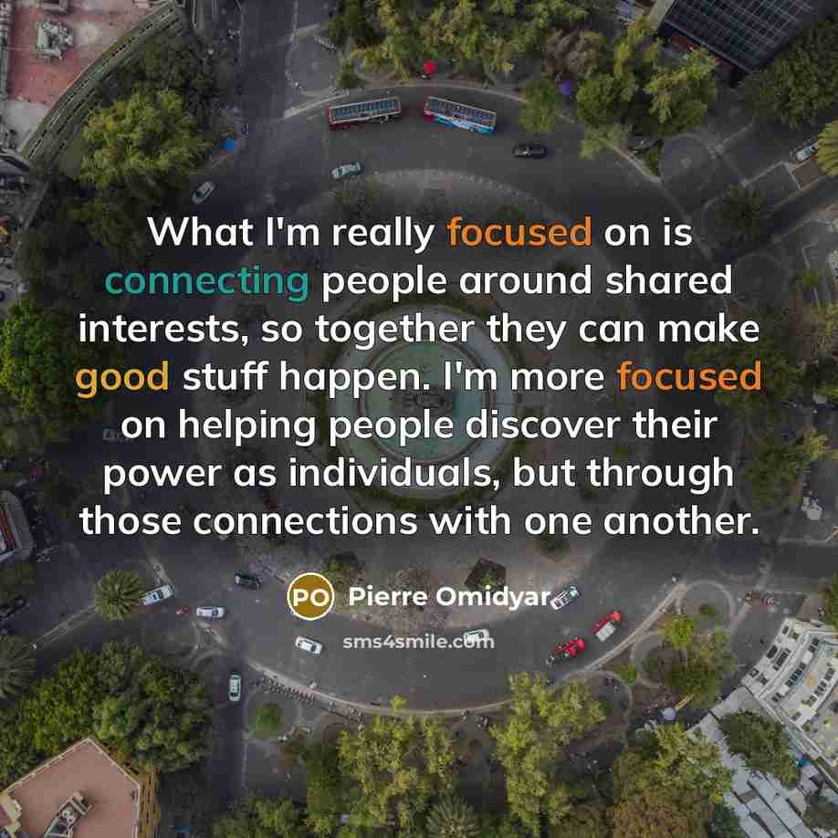 “What I'm really focused on is connecting people around shared interests, so together they can make good stuff happen. I'm more focused on helping people discover their power as individuals, but through those connections with one another.” quote by Pierre Omidyar