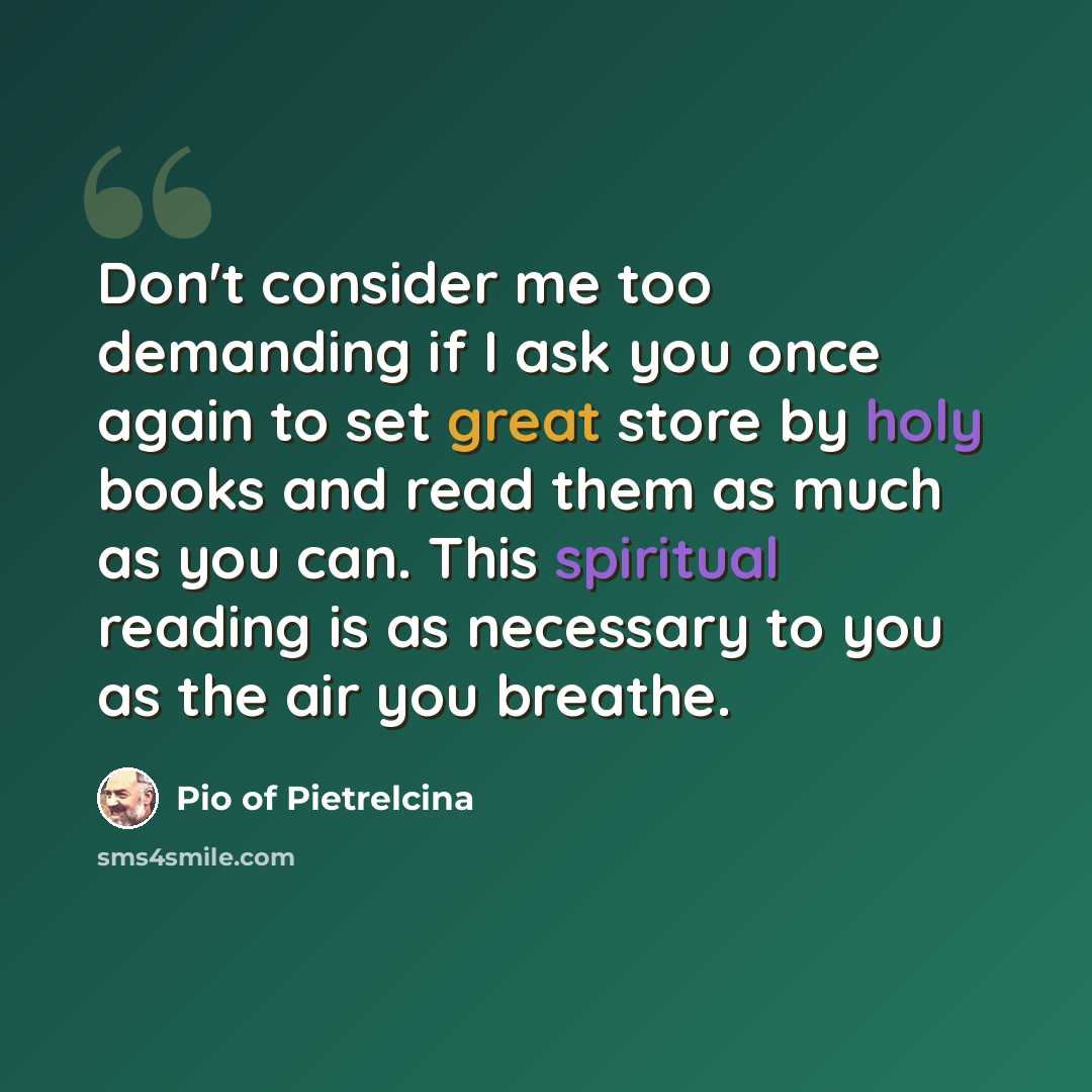 “Don't consider me too demanding if I ask you once again to set great store by holy books and read them as much as you can. This spiritual reading is as necessary to you as the air you breathe.” quote by Pio of Pietrelcina