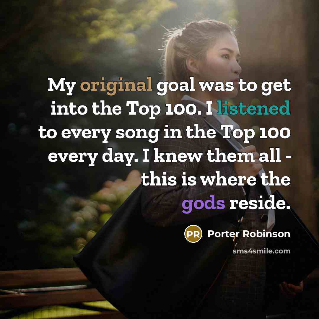 “My original goal was to get into the Top 100. I listened to every song in the Top 100 every day. I knew them all - this is where the gods reside.” quote by Porter Robinson