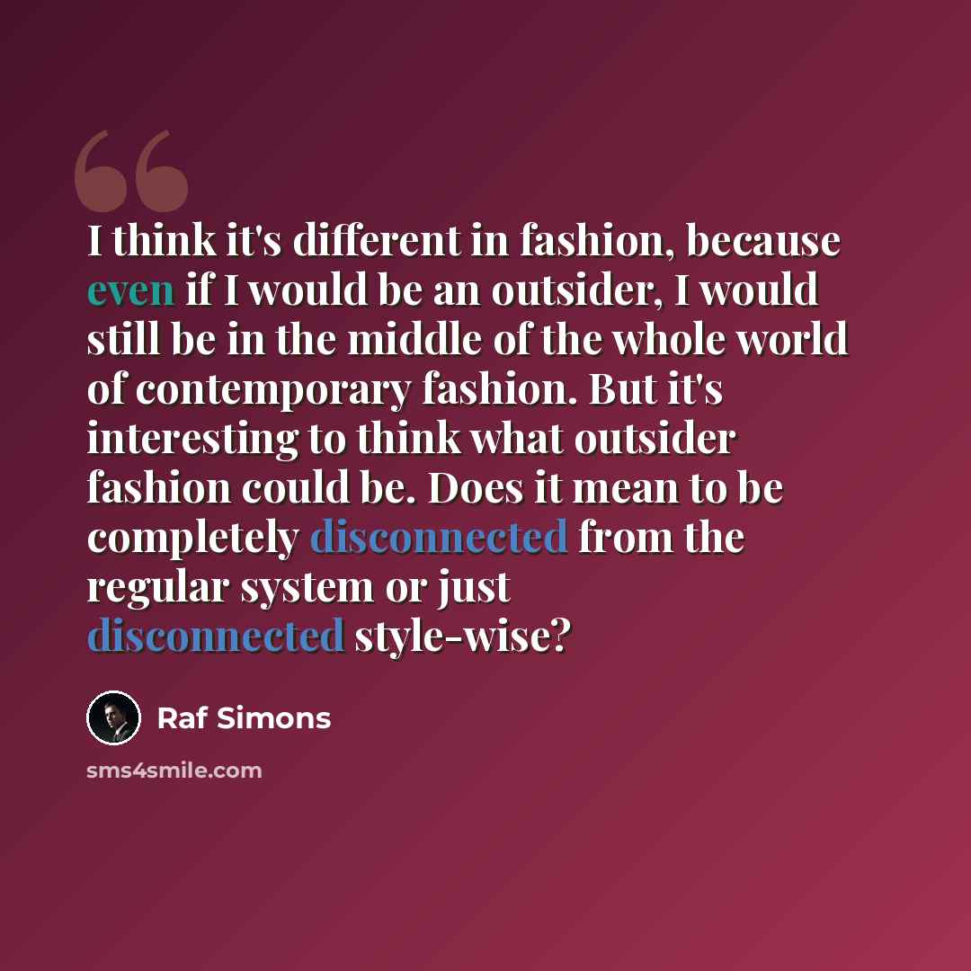 “I think it's different in fashion, because even if I would be an outsider, I would still be in the middle of the whole world of contemporary fashion. But it's interesting to think what outsider fashion could be. Does it mean to be completely disconnected from the regular system or just…” quote by Raf Simons