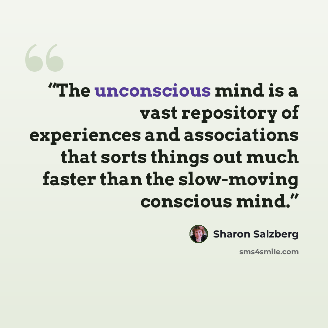 “The unconscious mind is a vast repository of experiences and associations that sorts things out much faster than the slow-moving conscious mind.” quote by Sharon Salzberg