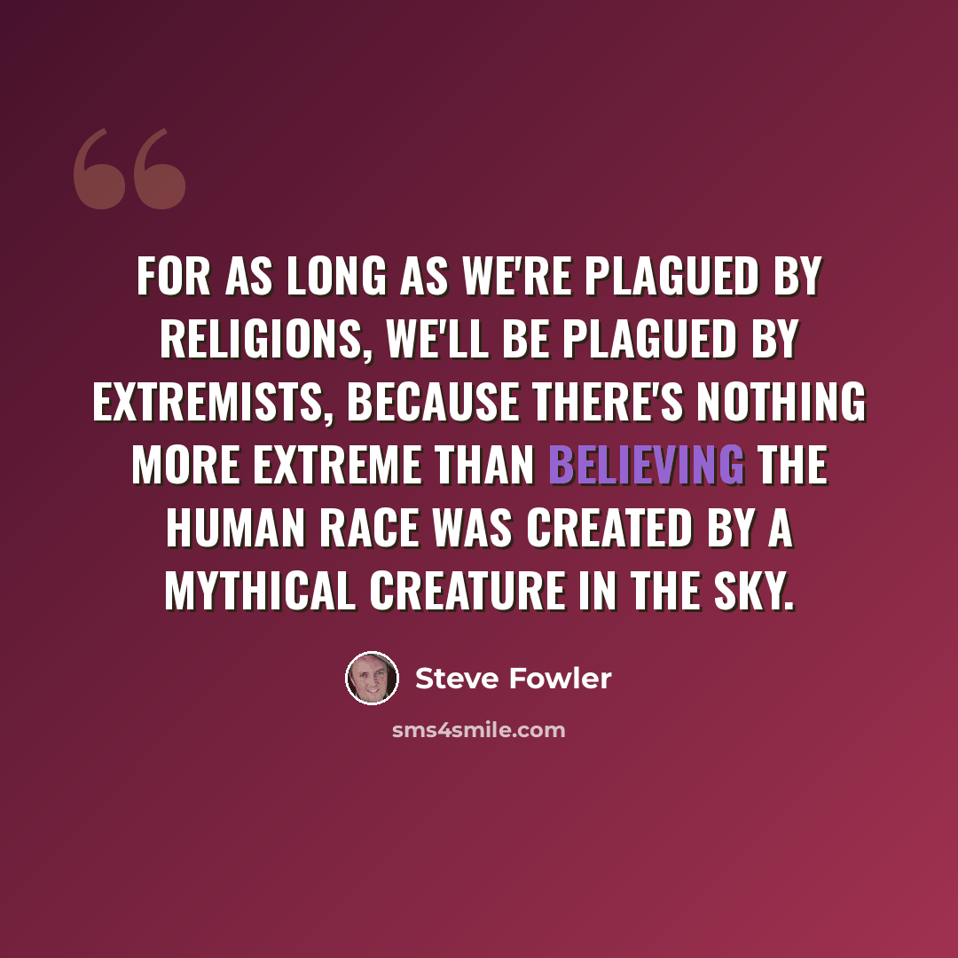 “For as long as we're plagued by religions, we'll be plagued by extremists, because there's nothing more extreme than believing the human race was created by a mythical creature in the sky.” quote by Steve Fowler