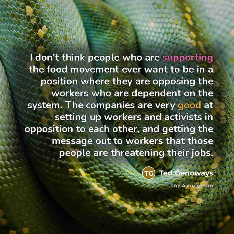 “I don't think people who are supporting the food movement ever want to be in a position where they are opposing the workers who are dependent on the system. The companies are very good at setting up workers and activists in opposition to each other, and getting the message out to workers that…” quote by Ted Genoways