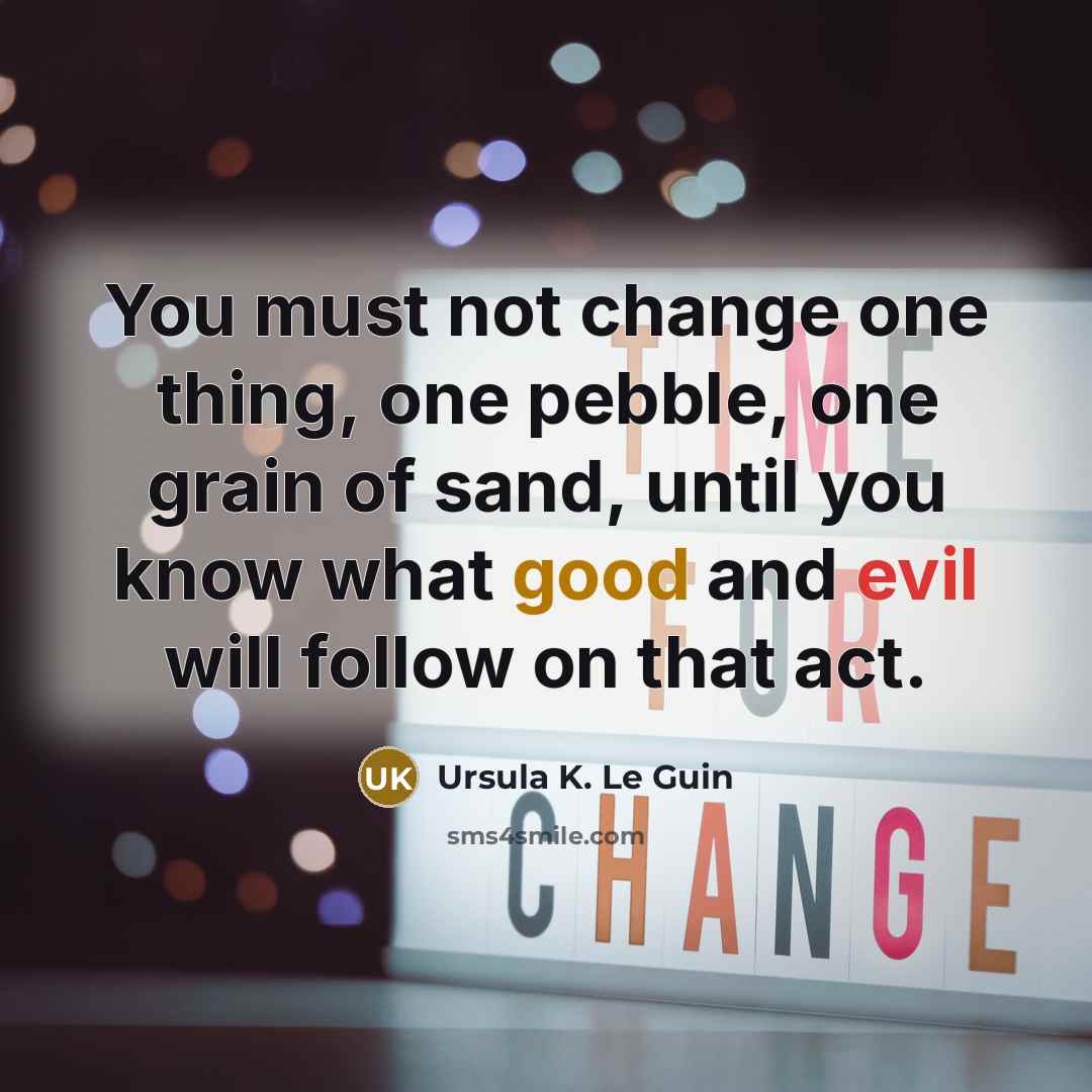 “You must not change one thing, one pebble, one grain of sand, until you know what good and evil will follow on that act.” quote by Ursula K. Le Guin