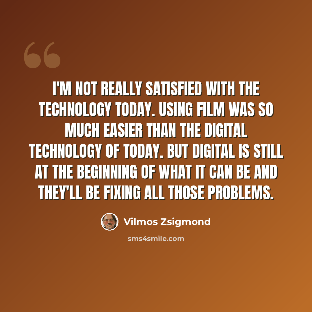 “I'm not really satisfied with the technology today. Using film was so much easier than the digital technology of today. But digital is still at the beginning of what it can be and they'll be fixing all those problems.” quote by Vilmos Zsigmond