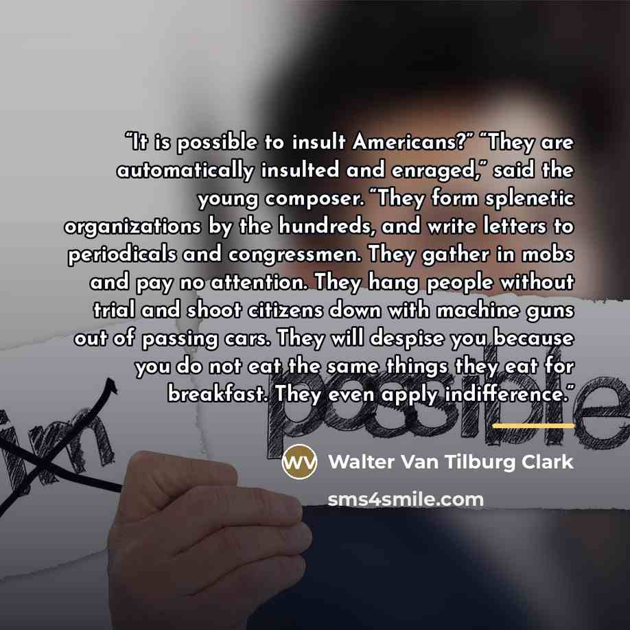 “It is possible to insult Americans?” “They are automatically insulted and enraged,” said the young composer. “They form splenetic organizations by the hundreds, and write letters to periodicals and congressmen. They gather in mobs and pay no attention. They hang people without trial and shoot…” quote by Walter Van Tilburg Clark