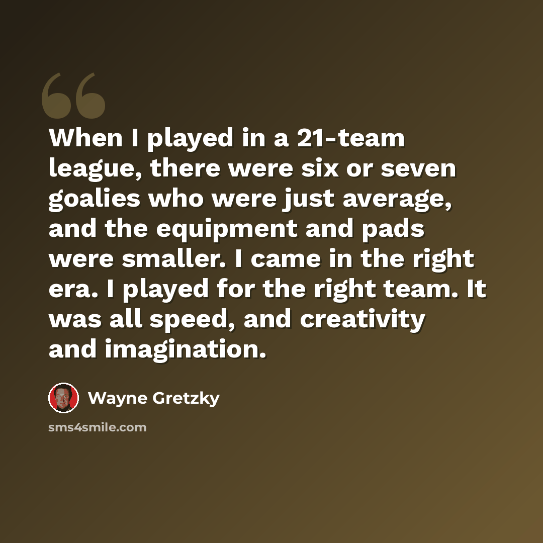 “When I played in a 21-team league, there were six or seven goalies who were just average, and the equipment and pads were smaller. I came in the right era. I played for the right team. It was all speed, and creativity and imagination.” quote by Wayne Gretzky