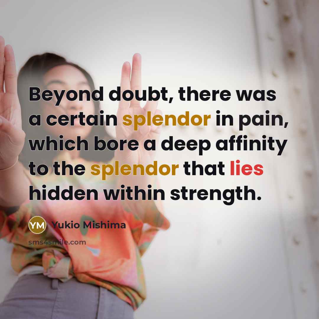 “Beyond doubt, there was a certain splendor in pain, which bore a deep affinity to the splendor that lies hidden within strength.” quote by Yukio Mishima