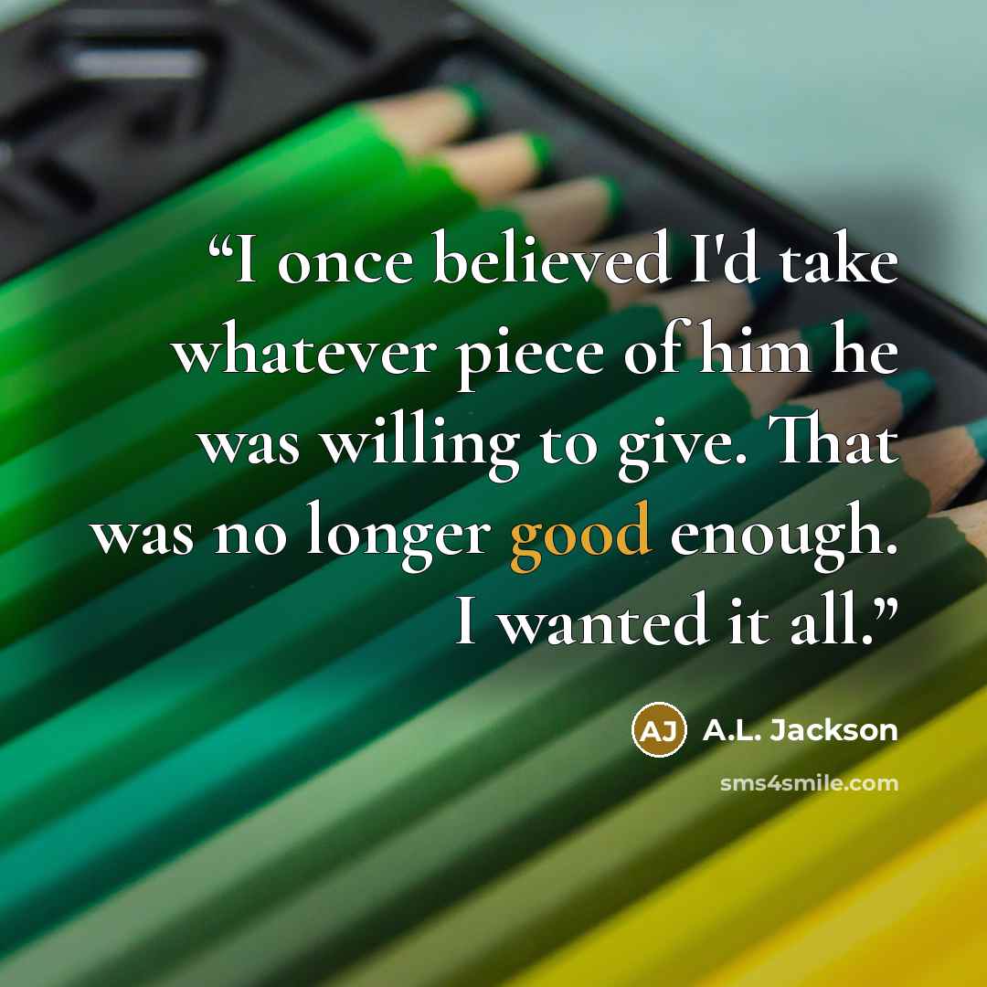 “I once believed I'd take whatever piece of him he was willing to give. That was no longer good enough. I wanted it all.” quote by A.L. Jackson