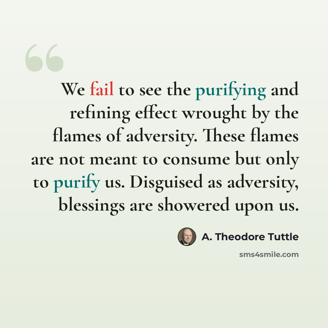 “We fail to see the purifying and refining effect wrought by the flames of adversity. These flames are not meant to consume but only to purify us. Disguised as adversity, blessings are showered upon us.” quote by A. Theodore Tuttle