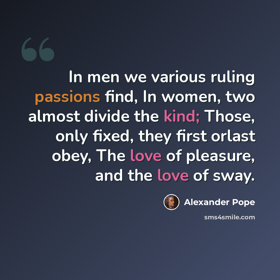 “In men we various ruling passions find, In women, two almost divide the kind; Those, only fixed, they first orlast obey, The love of pleasure, and the love of sway.” quote by Alexander Pope