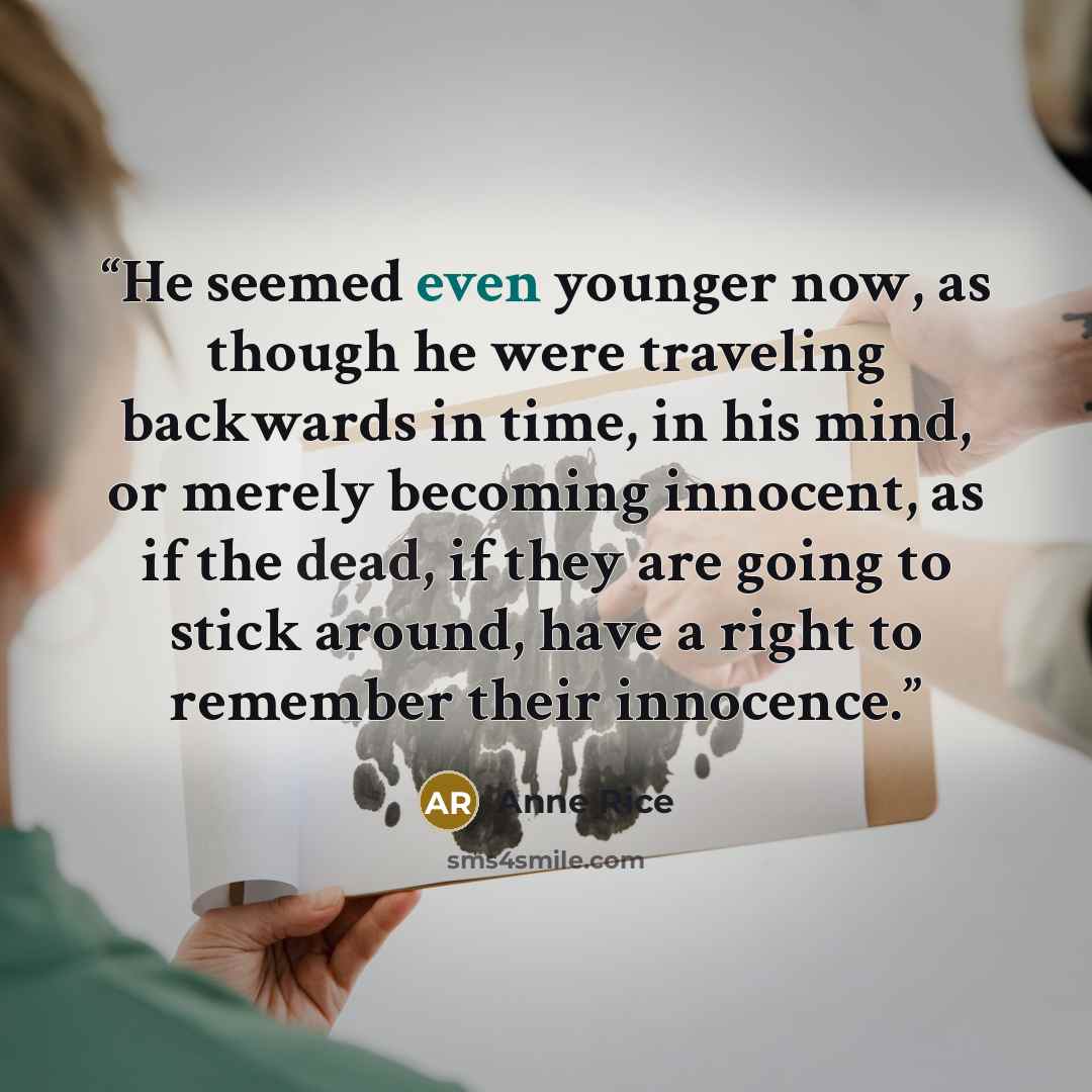 “He seemed even younger now, as though he were traveling backwards in time, in his mind, or merely becoming innocent, as if the dead, if they are going to stick around, have a right to remember their innocence.” quote by Anne Rice