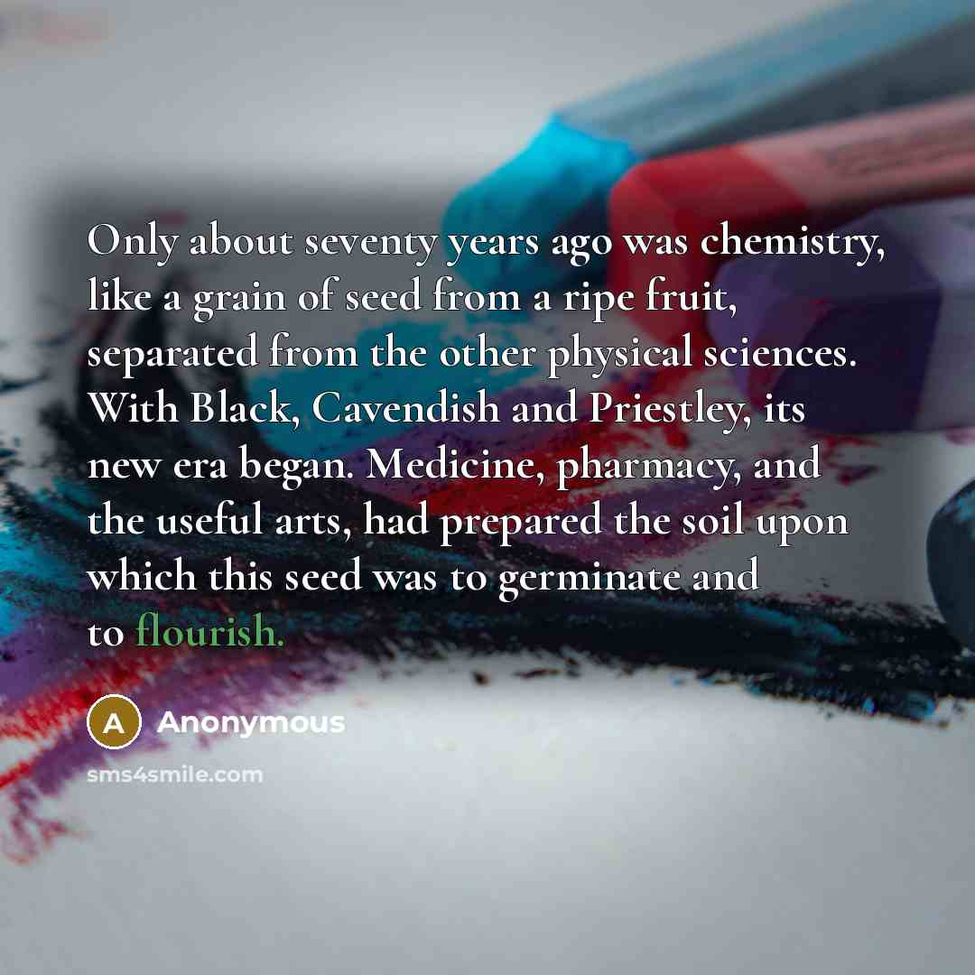 “Only about seventy years ago was chemistry, like a grain of seed from a ripe fruit, separated from the other physical sciences. With Black, Cavendish and Priestley, its new era began. Medicine, pharmacy, and the useful arts, had prepared the soil upon which this seed was to germinate and to…” quote by Anonymous