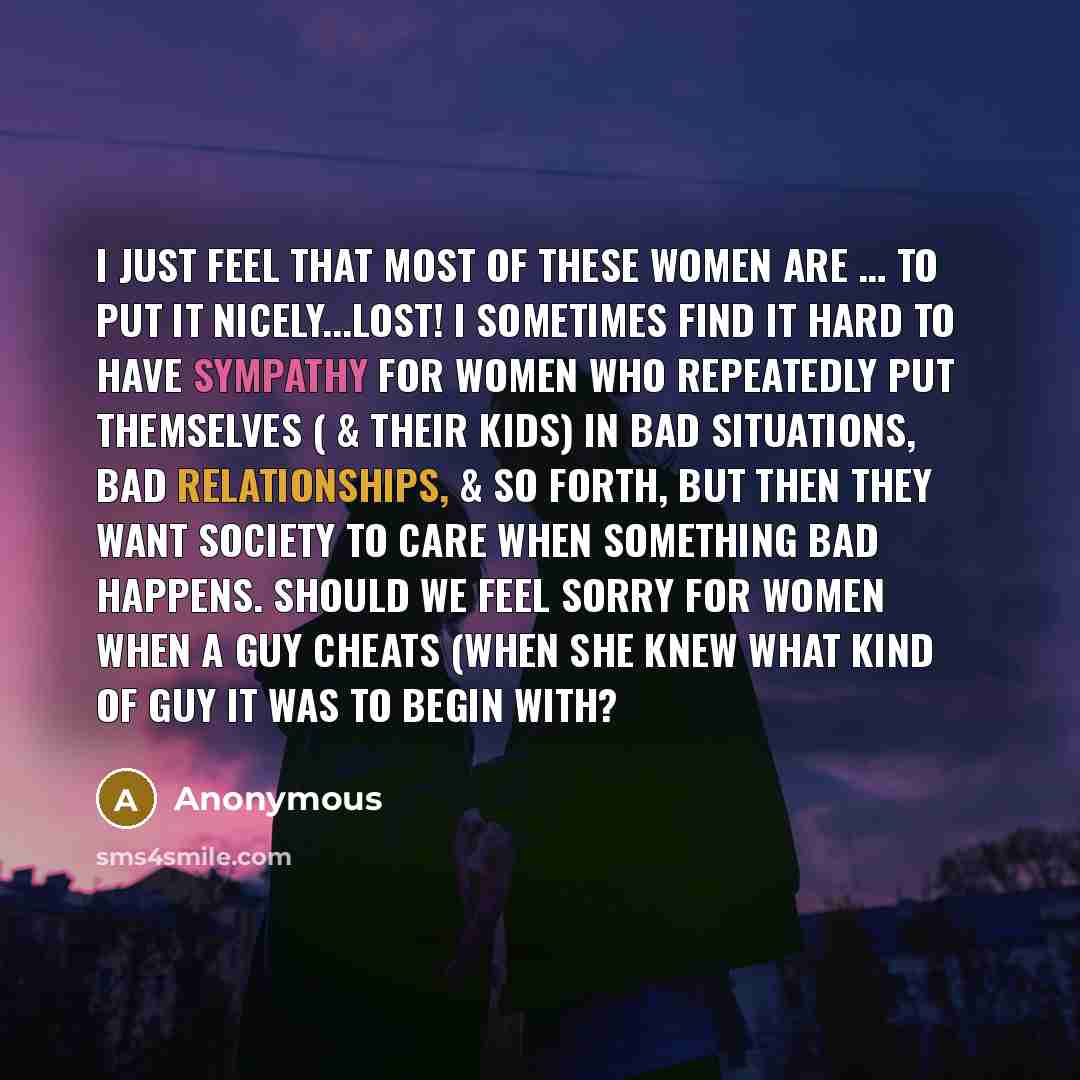 “I just feel that most of these women are … to put it nicely...LOST! I sometimes find it hard to have sympathy for women who repeatedly put themselves ( & their kids) in bad situations, bad relationships, & so forth, but then they want society to care when something bad happens. Should we feel…” quote by Anonymous