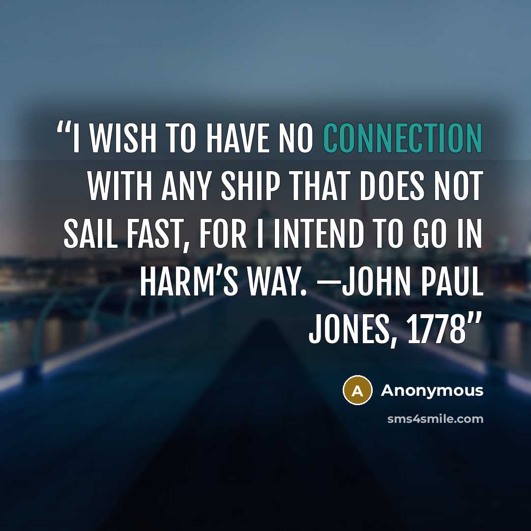 “I wish to have no connection with any ship that does not sail fast, for I intend to go in harm’s way. —John Paul Jones, 1778” quote by Anonymous