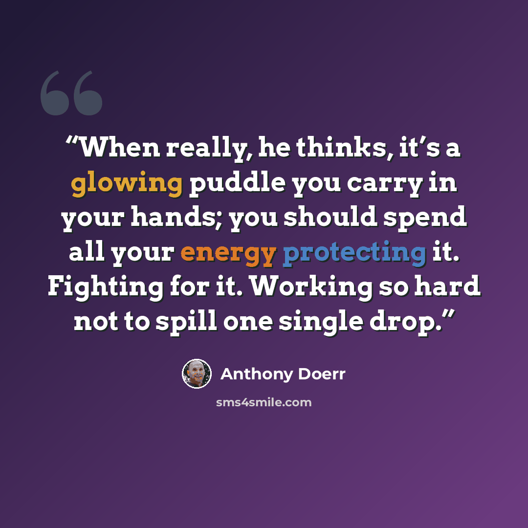 “When really, he thinks, it’s a glowing puddle you carry in your hands; you should spend all your energy protecting it. Fighting for it. Working so hard not to spill one single drop.” quote by Anthony Doerr