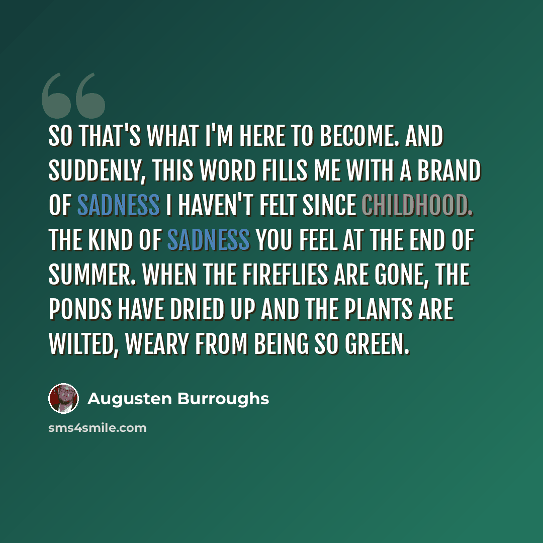 “So that's what I'm here to become. And suddenly, this word fills me with a brand of sadness I haven't felt since childhood. The kind of sadness you feel at the end of summer. When the fireflies are gone, the ponds have dried up and the plants are wilted, weary from being so green.” quote by Augusten Burroughs