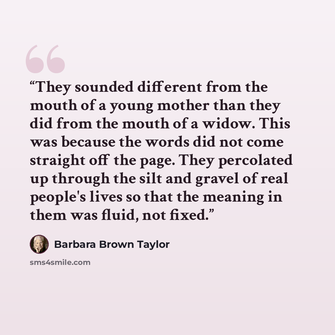 “They sounded different from the mouth of a young mother than they did from the mouth of a widow. This was because the words did not come straight off the page. They percolated up through the silt and gravel of real people's lives so that the meaning in them was fluid, not fixed.” quote by Barbara Brown Taylor