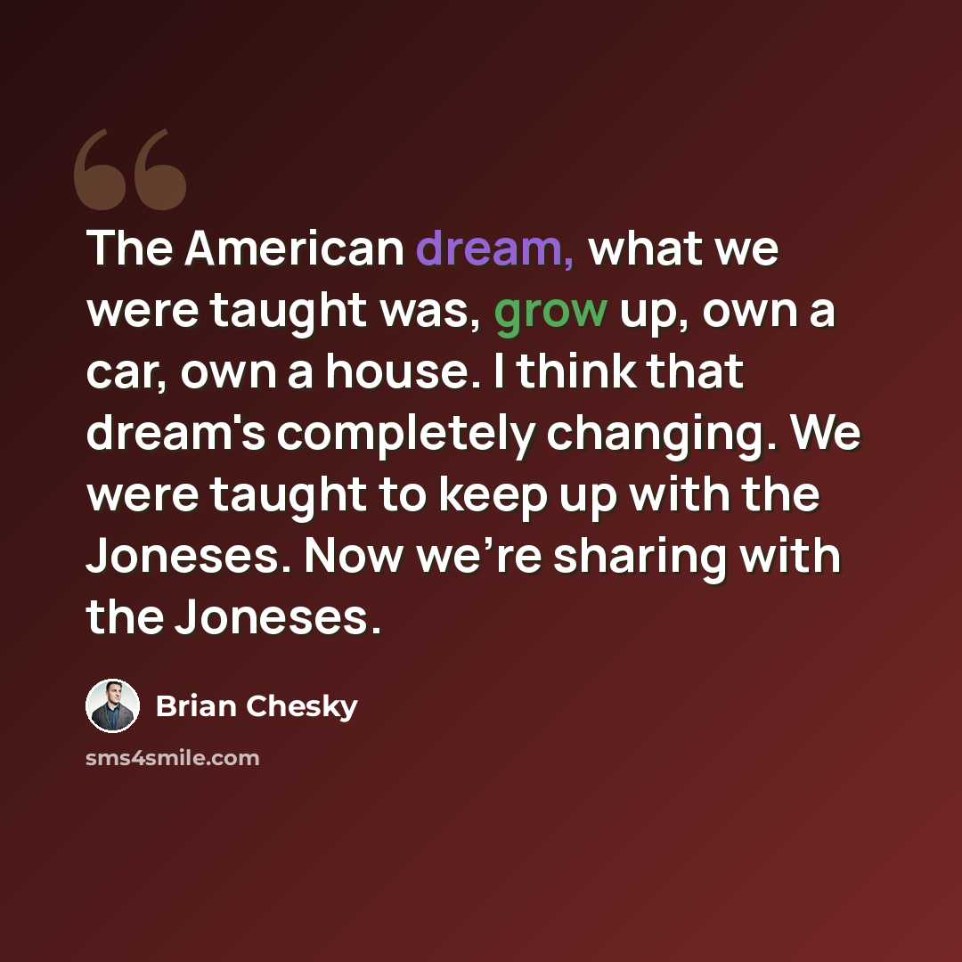 “The American dream, what we were taught was, grow up, own a car, own a house. I think that dream's completely changing. We were taught to keep up with the Joneses. Now we're sharing with the Joneses.” quote by Brian Chesky