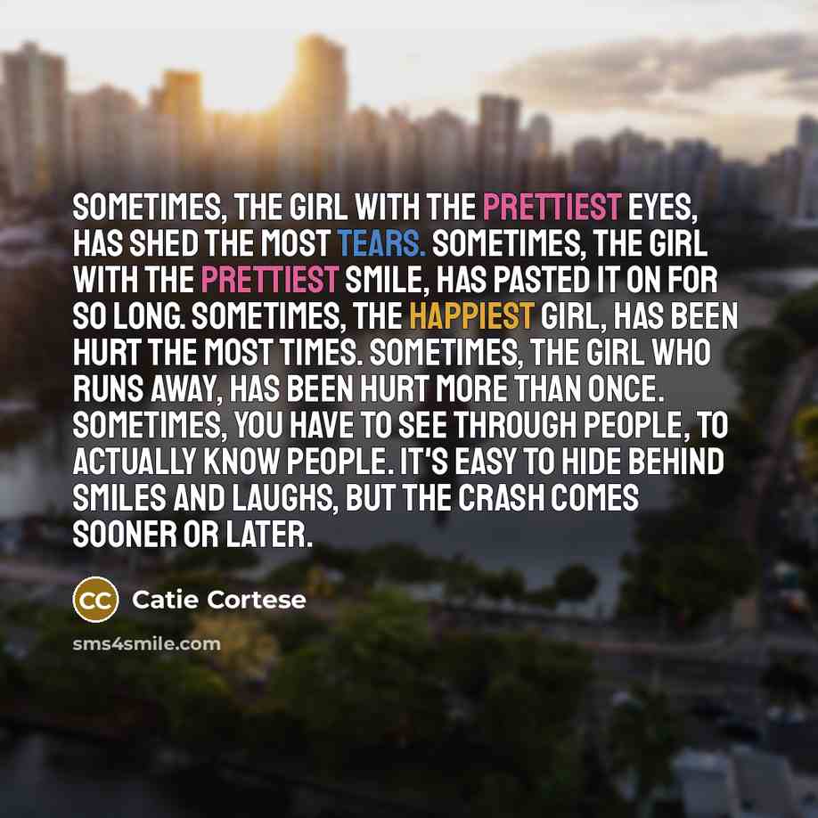 “Sometimes, the girl with the prettiest eyes, has shed the most tears. Sometimes, the girl with the prettiest smile, has pasted it on for so long. Sometimes, the happiest girl, has been hurt the most times. Sometimes, the girl who runs away, has been hurt more than once. Sometimes, you have to see…” quote by Catie Cortese