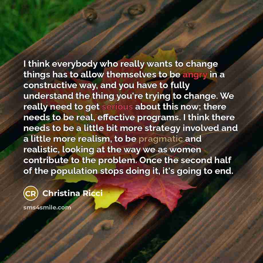 “I think everybody who really wants to change things has to allow themselves to be angry in a constructive way, and you have to fully understand the thing you're trying to change. We really need to get serious about this now; there needs to be real, effective programs. I think there needs to be a…” quote by Christina Ricci
