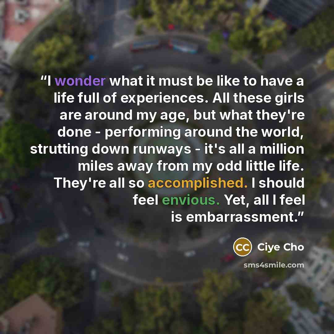 “I wonder what it must be like to have a life full of experiences. All these girls are around my age, but what they're done - performing around the world, strutting down runways - it's all a million miles away from my odd little life. They're all so accomplished. I should feel envious. Yet, all I…” quote by Ciye Cho