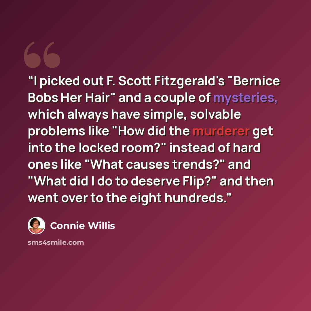 “I picked out F. Scott Fitzgerald's "Bernice Bobs Her Hair" and a couple of mysteries, which always have simple, solvable problems like "How did the murderer get into the locked room?" instead of hard ones like "What causes trends?" and "What did I do to deserve Flip?" and then went over to the…” quote by Connie Willis
