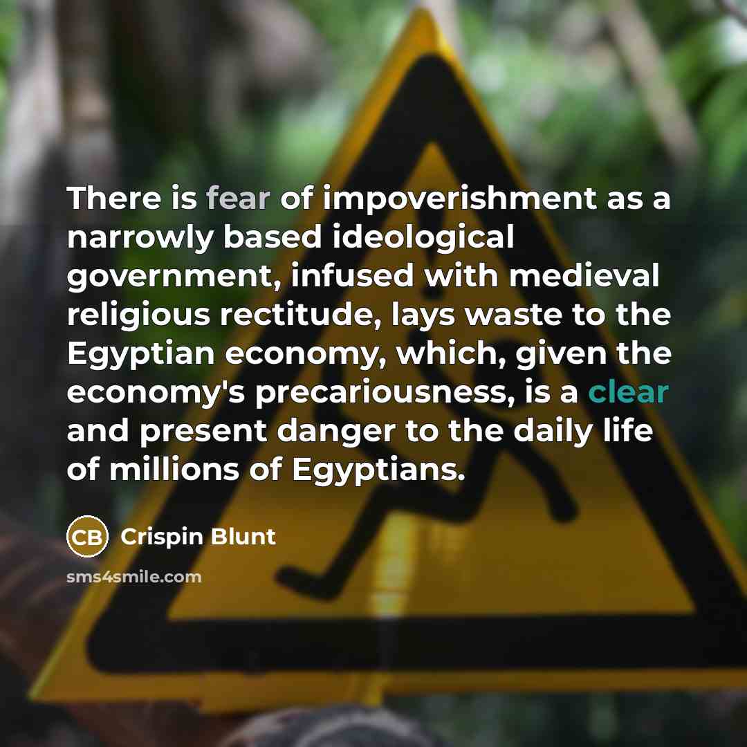 “There is fear of impoverishment as a narrowly based ideological government, infused with medieval religious rectitude, lays waste to the Egyptian economy, which, given the economy's precariousness, is a clear and present danger to the daily life of millions of Egyptians.” quote by Crispin Blunt