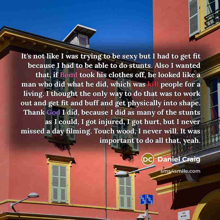 “It's not like I was trying to be sexy but I had to get fit because I had to be able to do stunts. Also I wanted that, if Bond took his clothes off, he looked like a man who did what he did, which was kill people for a living. I thought the only way to do that was to work out and get fit and buff…” quote by Daniel Craig