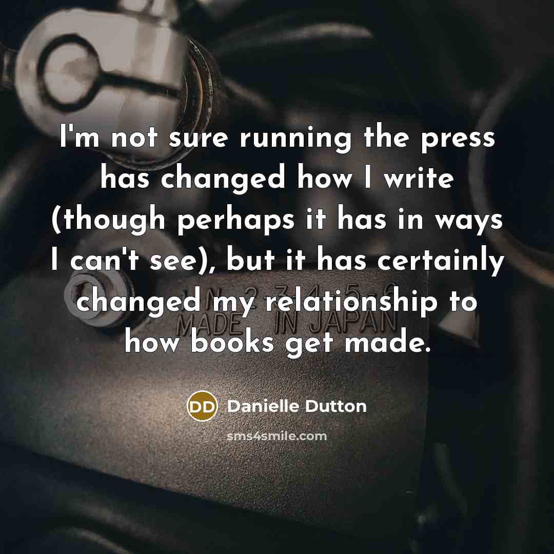“I'm not sure running the press has changed how I write (though perhaps it has in ways I can't see), but it has certainly changed my relationship to how books get made.” quote by Danielle Dutton