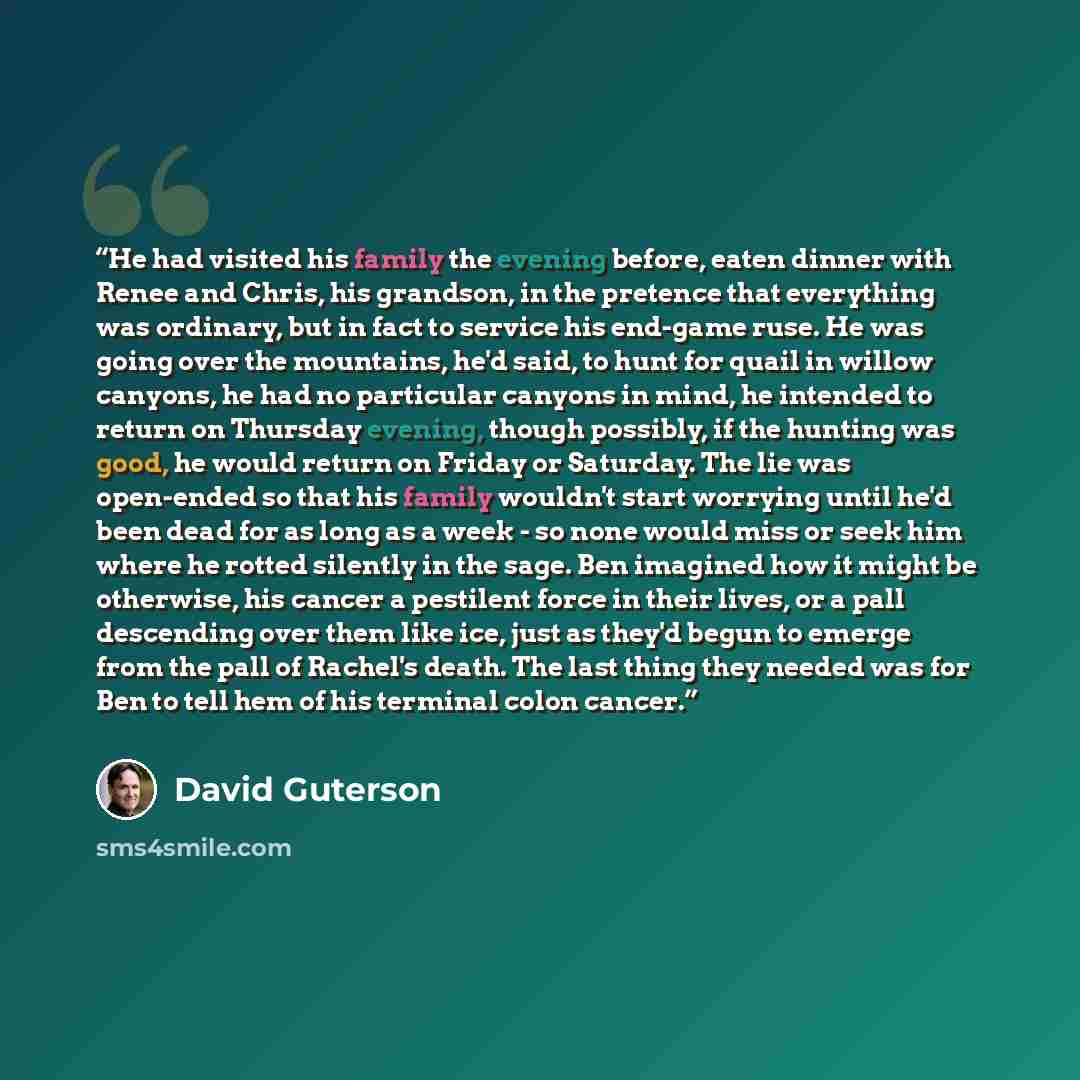“He had visited his family the evening before, eaten dinner with Renee and Chris, his grandson, in the pretence that everything was ordinary, but in fact to service his end-game ruse. He was going over the mountains, he'd said, to hunt for quail in willow canyons, he had no particular canyons in…” quote by David Guterson
