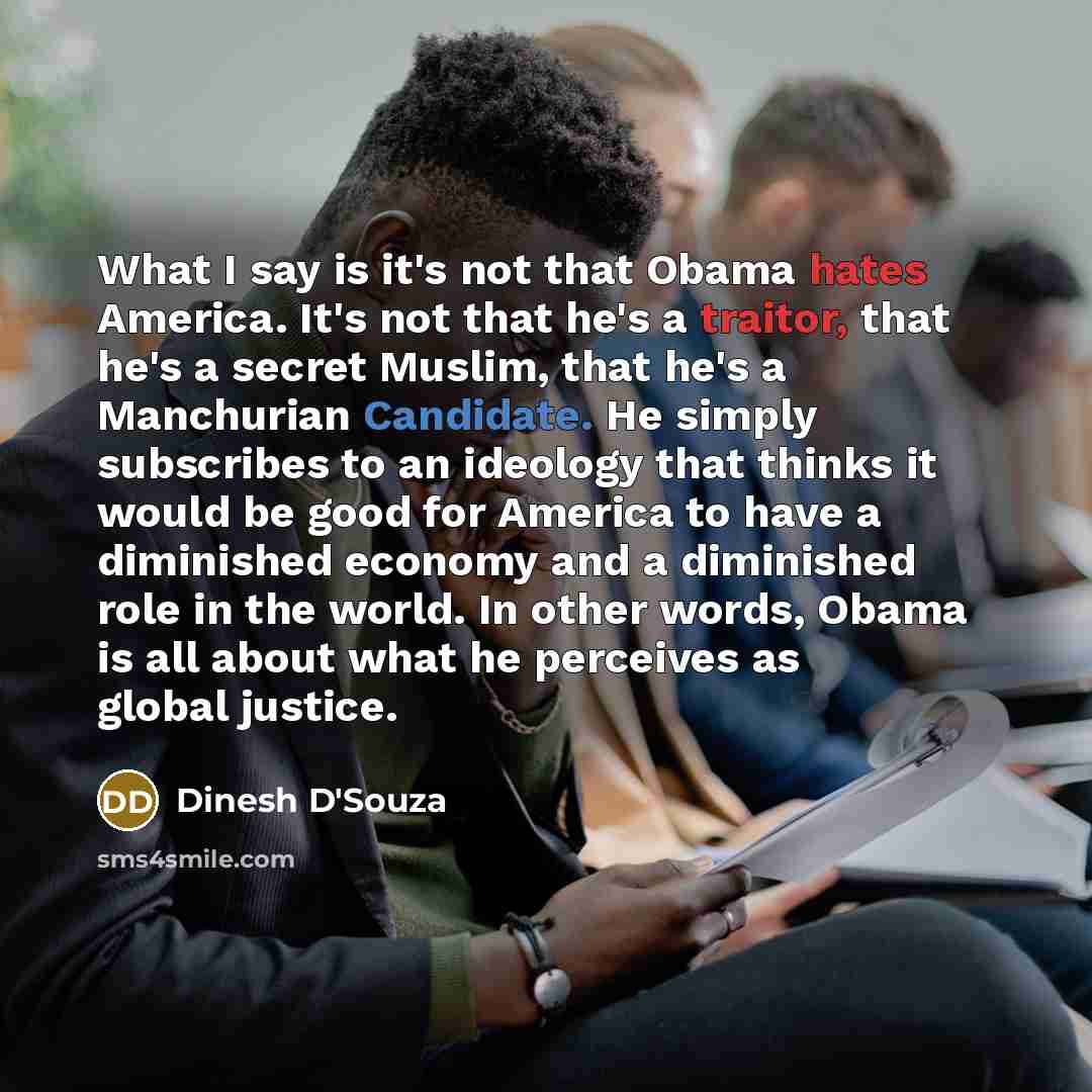 “What I say is it's not that Obama hates America. It's not that he's a traitor, that he's a secret Muslim, that he's a Manchurian Candidate. He simply subscribes to an ideology that thinks it would be good for America to have a diminished economy and a diminished role in the world. In other words…” quote by Dinesh D'Souza