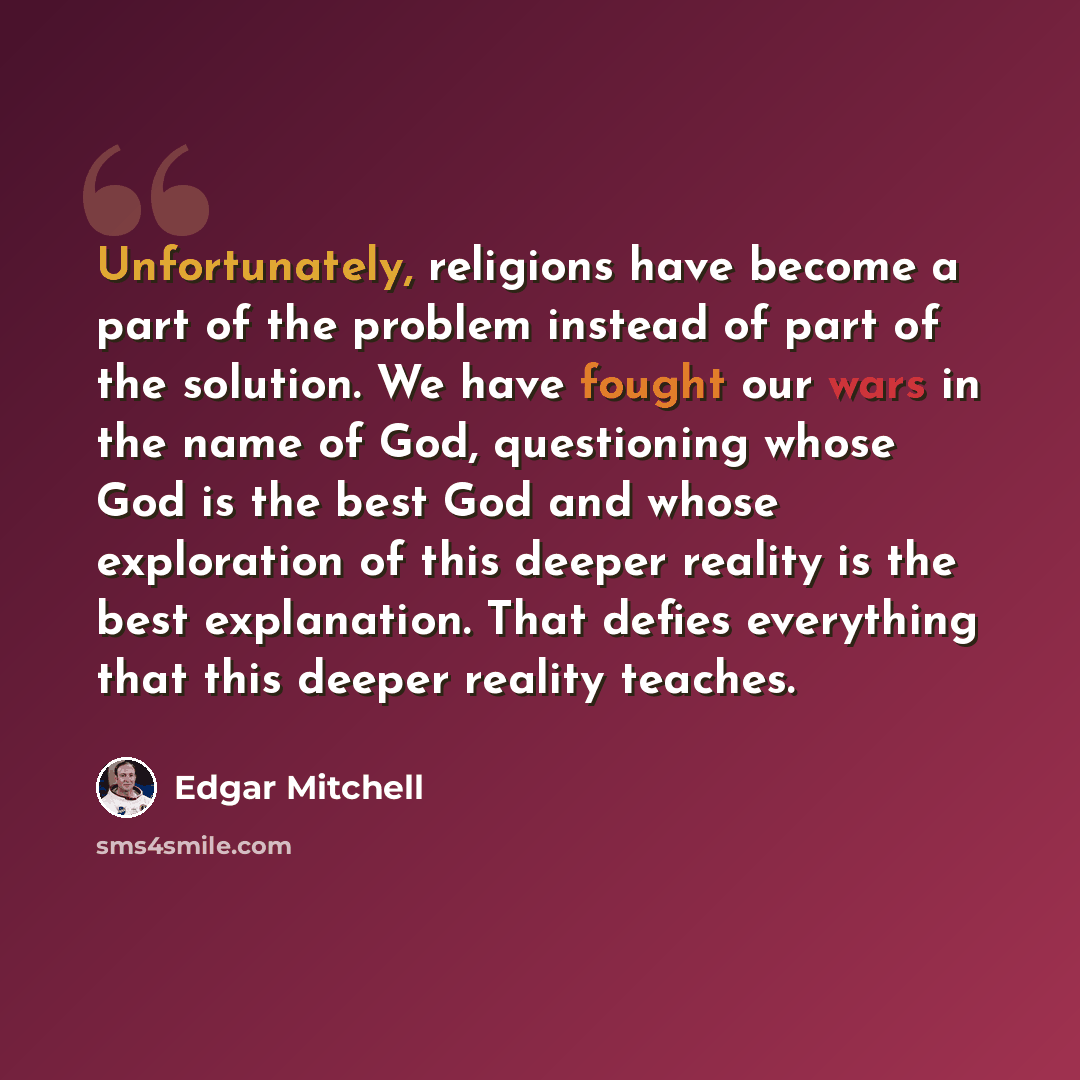 “Unfortunately, religions have become a part of the problem instead of part of the solution. We have fought our wars in the name of God, questioning whose God is the best God and whose exploration of this deeper reality is the best explanation. That defies everything that this deeper reality teaches.” quote by Edgar Mitchell