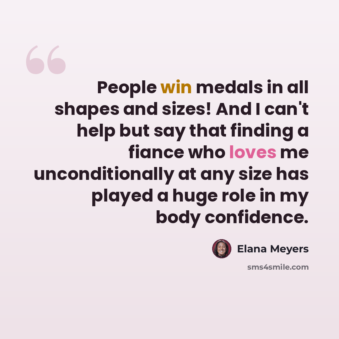 “People win medals in all shapes and sizes! And I can't help but say that finding a fiance who loves me unconditionally at any size has played a huge role in my body confidence.” quote by Elana Meyers