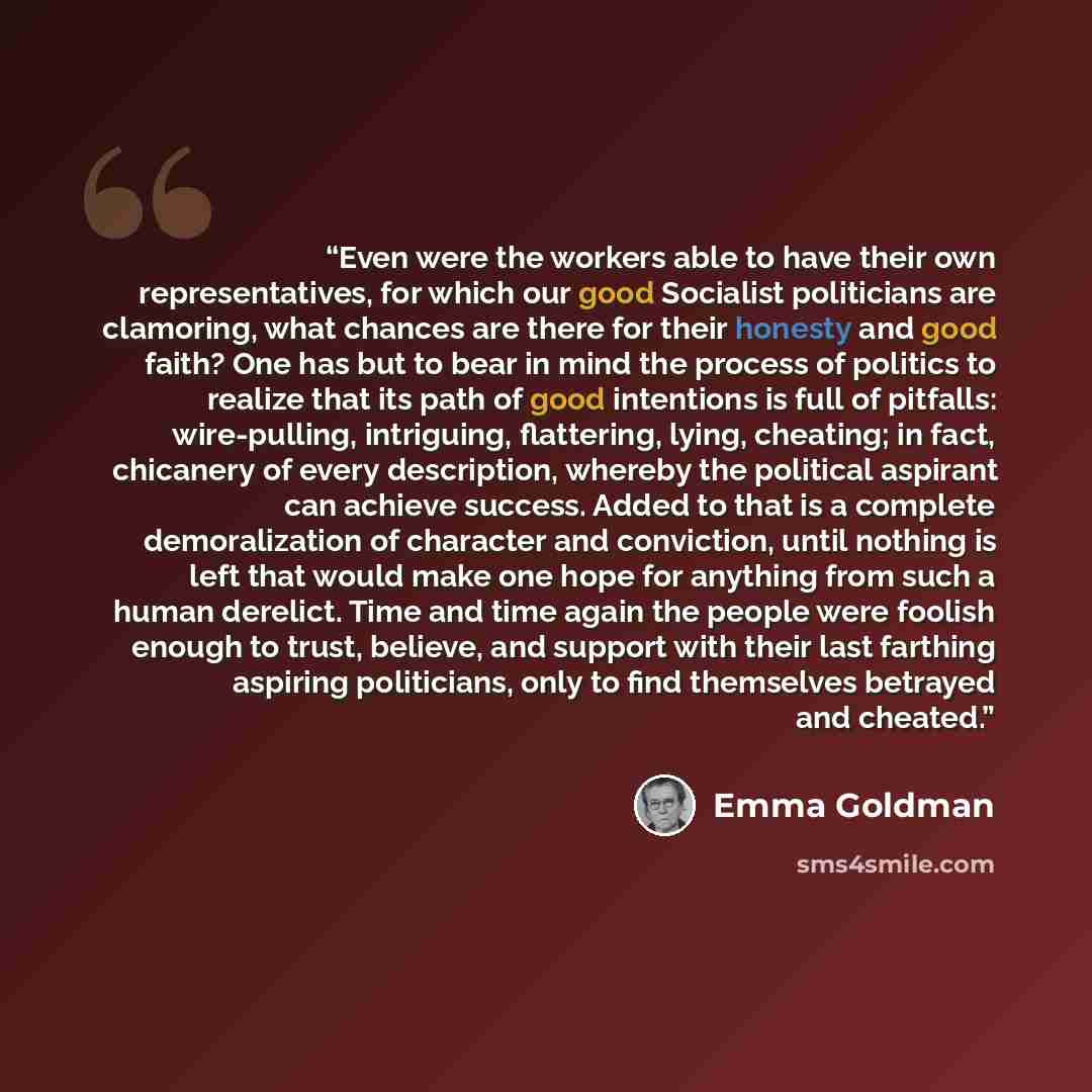 “Even were the workers able to have their own representatives, for which our good Socialist politicians are clamoring, what chances are there for their honesty and good faith? One has but to bear in mind the process of politics to realize that its path of good intentions is full of pitfalls…” quote by Emma Goldman