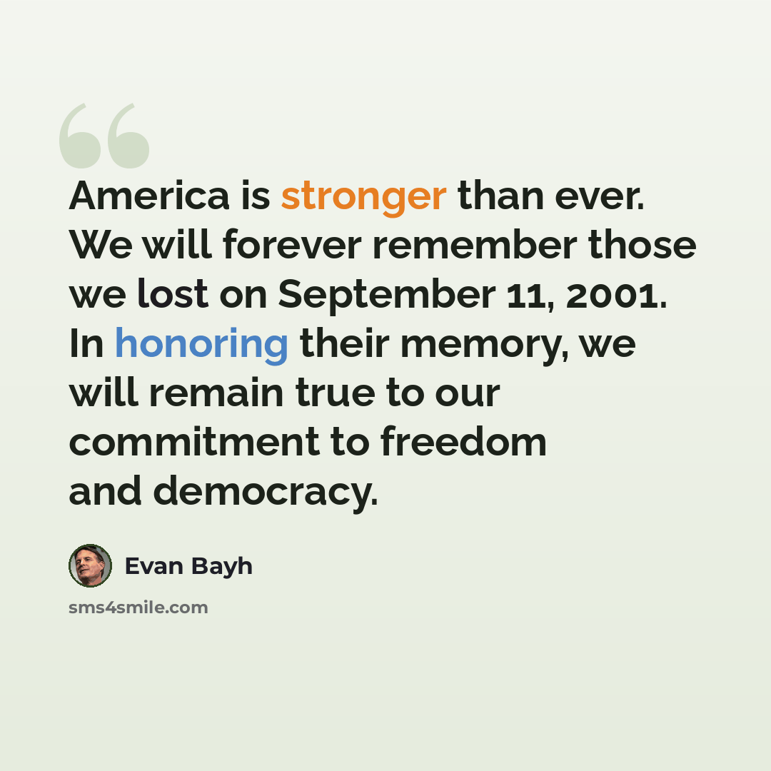 “America is stronger than ever. We will forever remember those we lost on September 11, 2001. In honoring their memory, we will remain true to our commitment to freedom and democracy.” quote by Evan Bayh