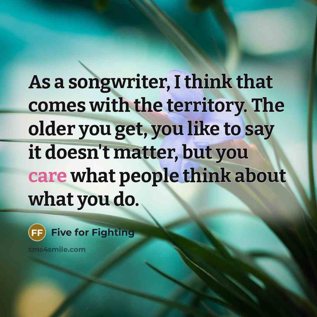 “As a songwriter, I think that comes with the territory. The older you get, you like to say it doesn't matter, but you care what people think about what you do.” quote by Five for Fighting