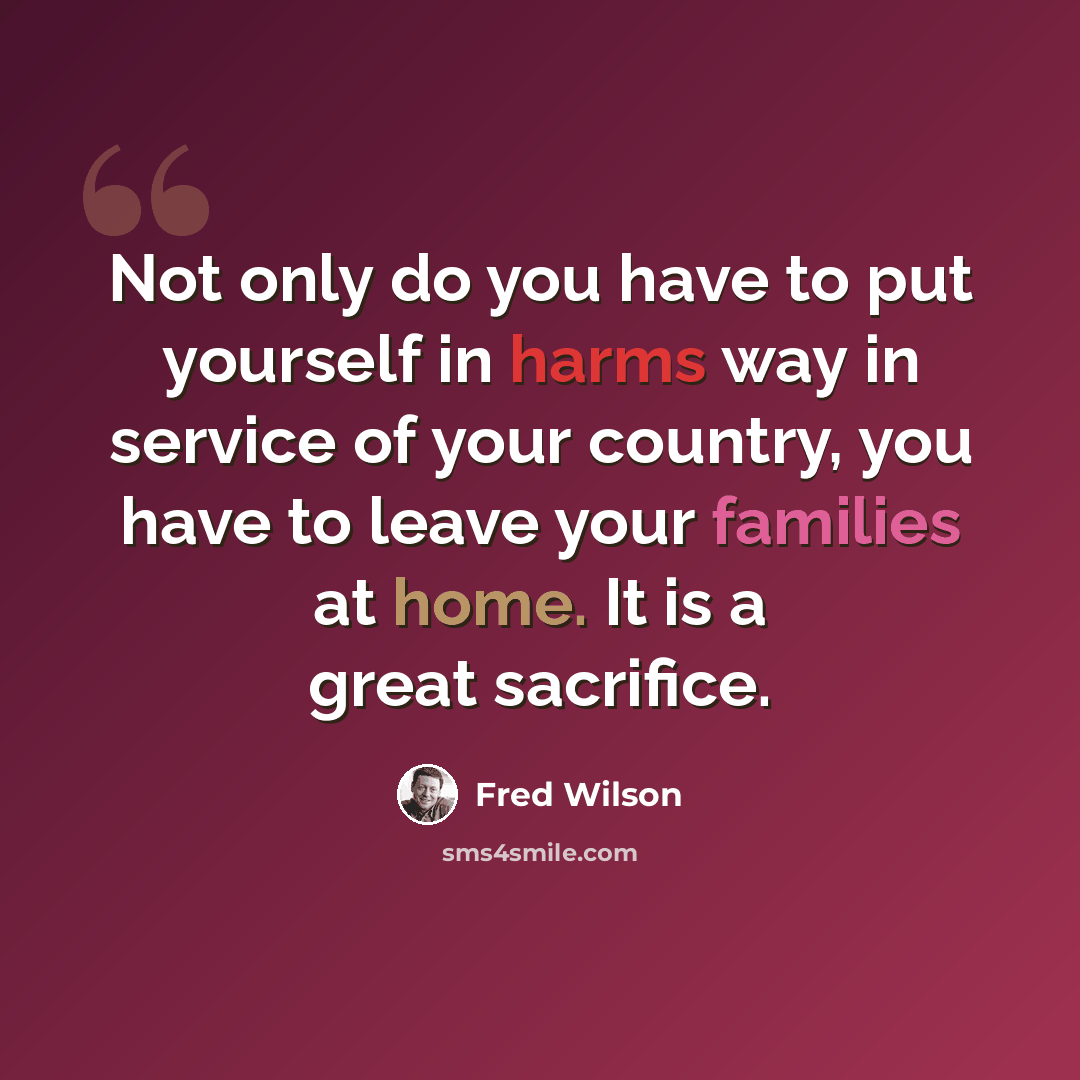 “Not only do you have to put yourself in harms way in service of your country, you have to leave your families at home. It is a great sacrifice.” quote by Fred Wilson