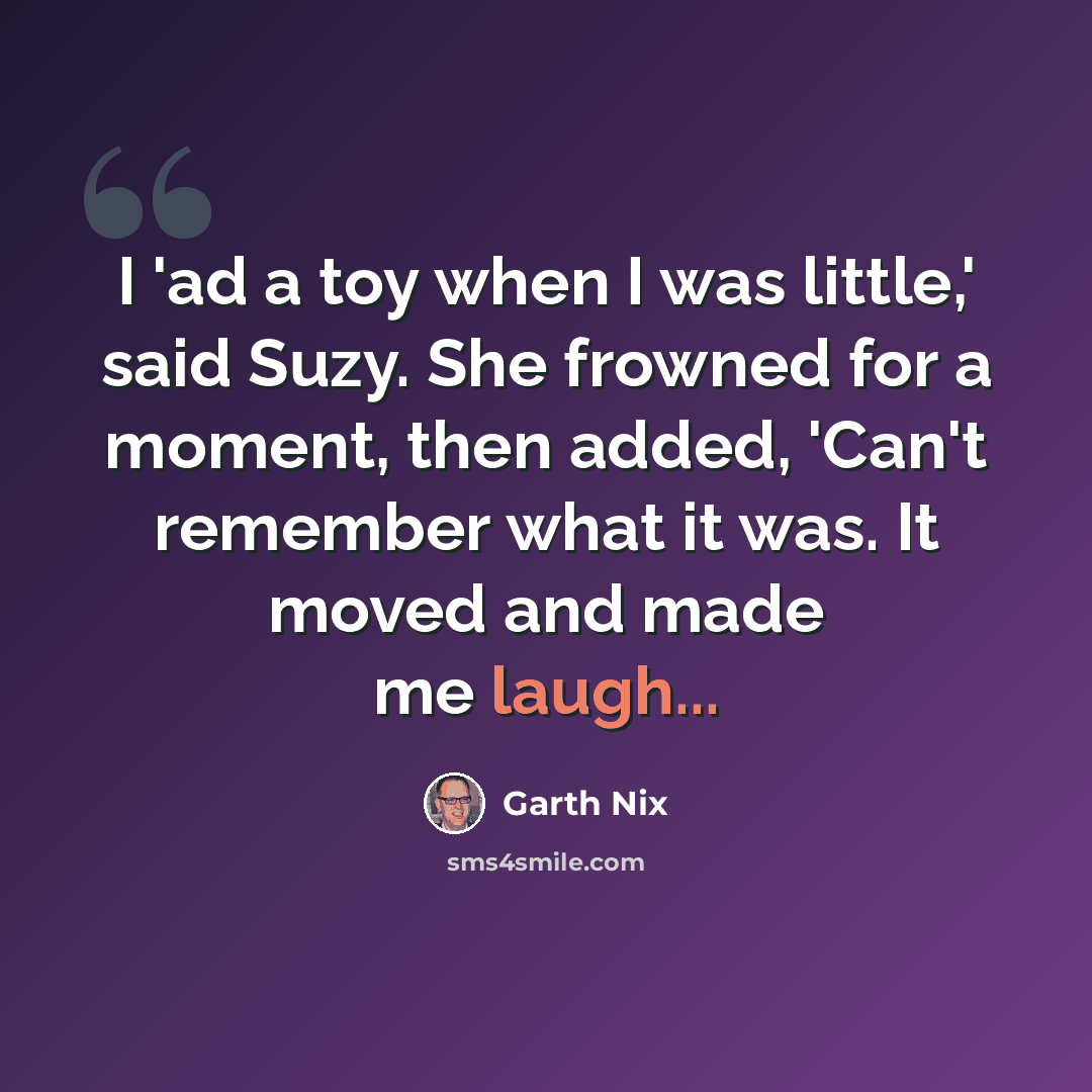 “I 'ad a toy when I was little,' said Suzy. She frowned for a moment, then added, 'Can't remember what it was. It moved and made me laugh...” quote by Garth Nix