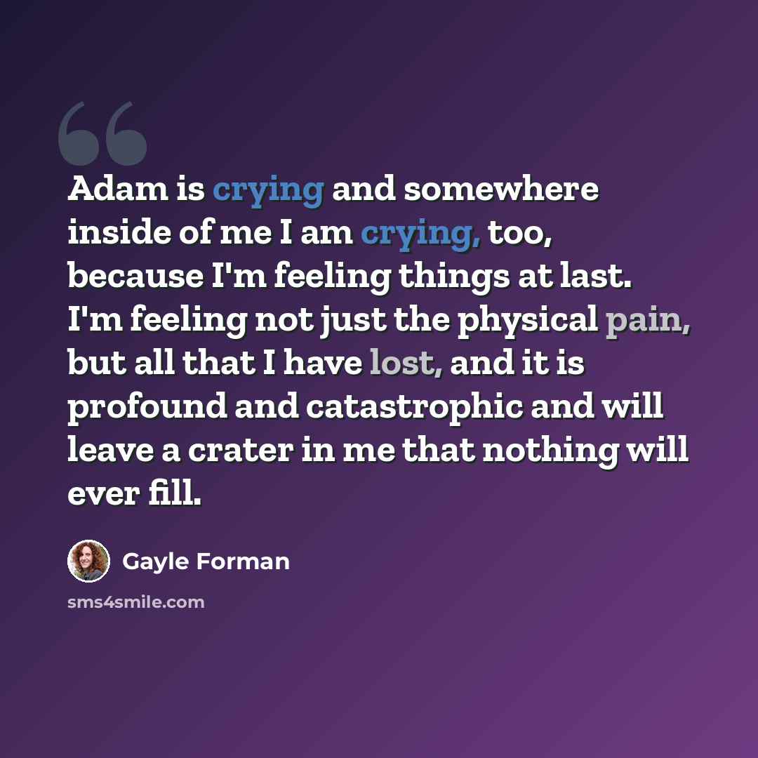 “Adam is crying and somewhere inside of me I am crying, too, because I'm feeling things at last. I'm feeling not just the physical pain, but all that I have lost, and it is profound and catastrophic and will leave a crater in me that nothing will ever fill.” quote by Gayle Forman