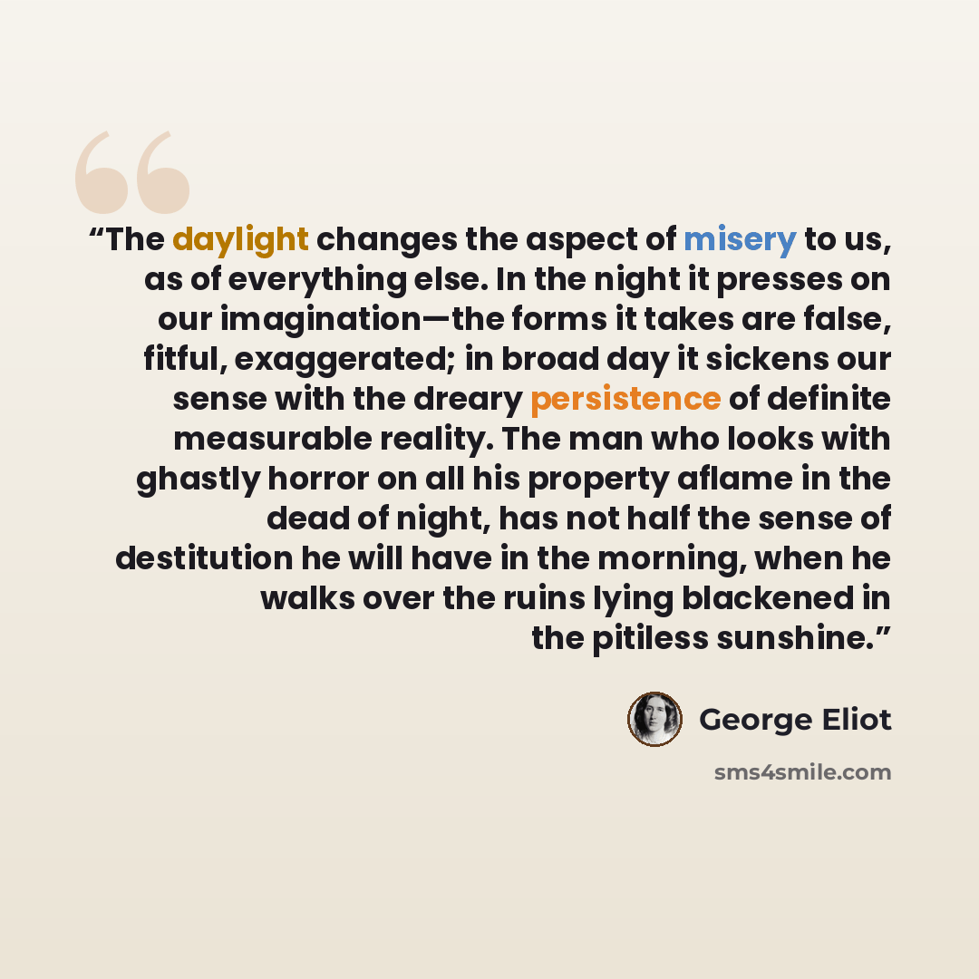 “The daylight changes the aspect of misery to us, as of everything else. In the night it presses on our imagination—the forms it takes are false, fitful, exaggerated; in broad day it sickens our sense with the dreary persistence of definite measurable reality. The man who looks with ghastly horror…” quote by George Eliot