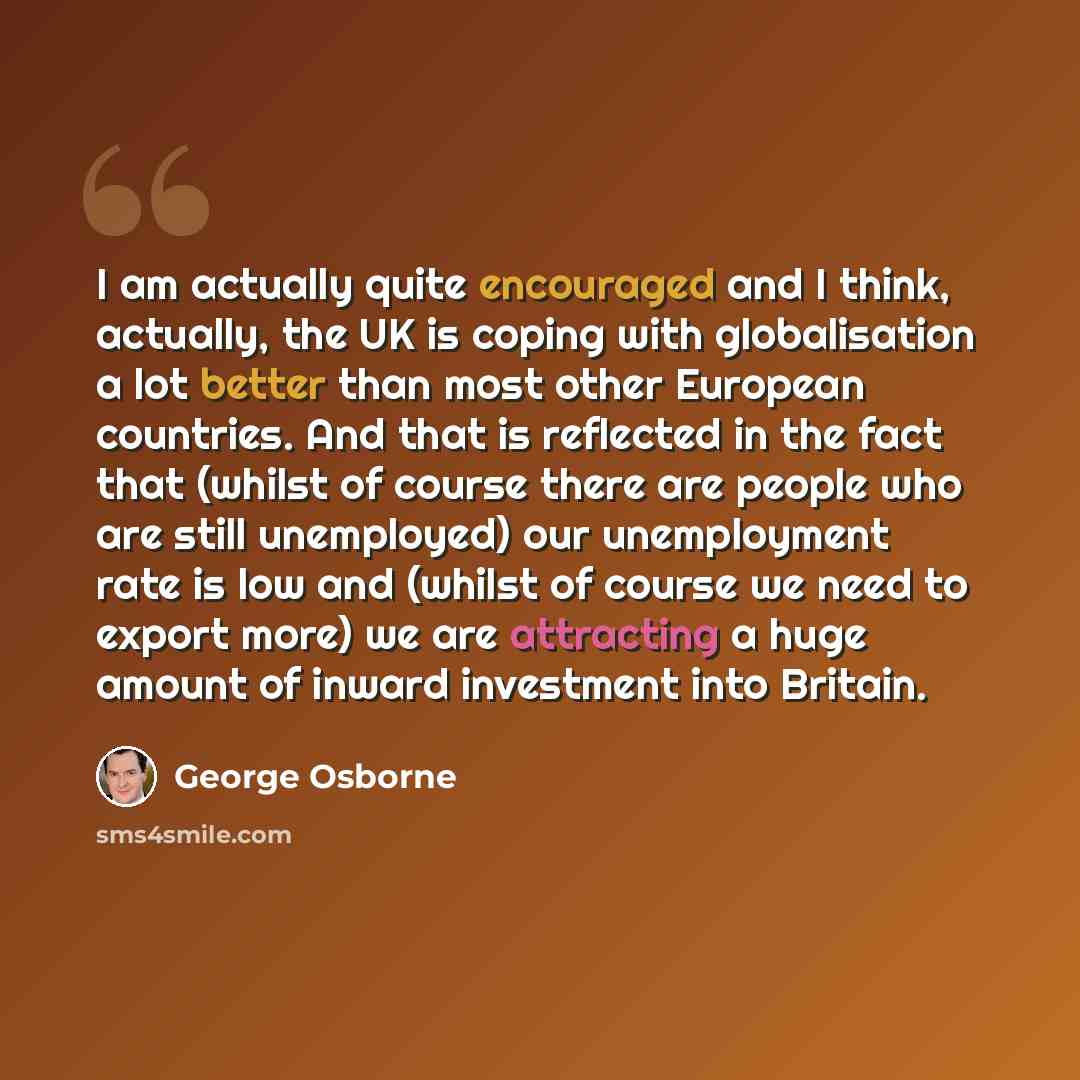 “I am actually quite encouraged and I think, actually, the UK is coping with globalisation a lot better than most other European countries. And that is reflected in the fact that (whilst of course there are people who are still unemployed) our unemployment rate is low and (whilst of course we need…” quote by George Osborne
