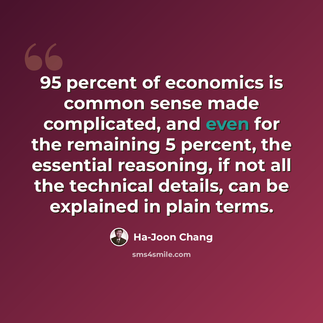 “95 percent of economics is common sense made complicated, and even for the remaining 5 percent, the essential reasoning, if not all the technical details, can be explained in plain terms.” quote by Ha-Joon Chang