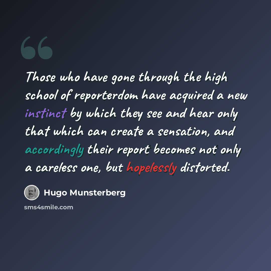 “Those who have gone through the high school of reporterdom have acquired a new instinct by which they see and hear only that which can create a sensation, and accordingly their report becomes not only a careless one, but hopelessly distorted.” quote by Hugo Munsterberg