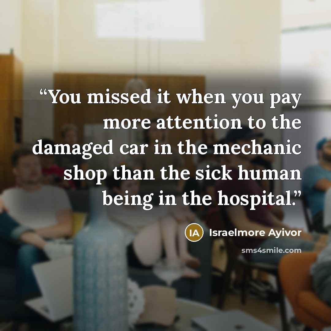 “You missed it when you pay more attention to the damaged car in the mechanic shop than the sick human being in the hospital.” quote by Israelmore Ayivor