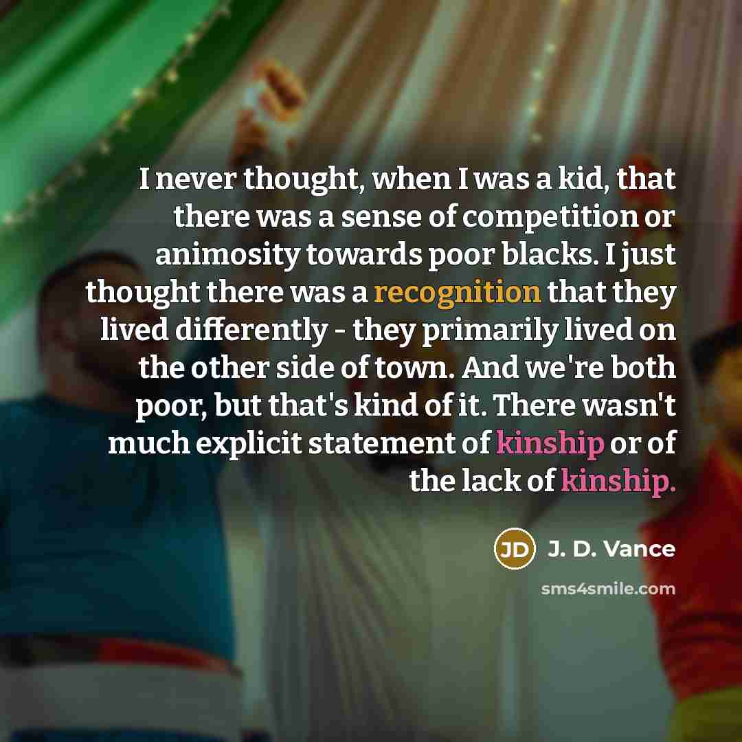 “I never thought, when I was a kid, that there was a sense of competition or animosity towards poor blacks. I just thought there was a recognition that they lived differently - they primarily lived on the other side of town. And we're both poor, but that's kind of it. There wasn't much explicit…” quote by J. D. Vance