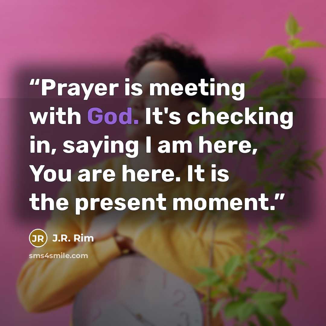 “Prayer is meeting with God. It's checking in, saying I am here, You are here. It is the present moment.” quote by J.R. Rim