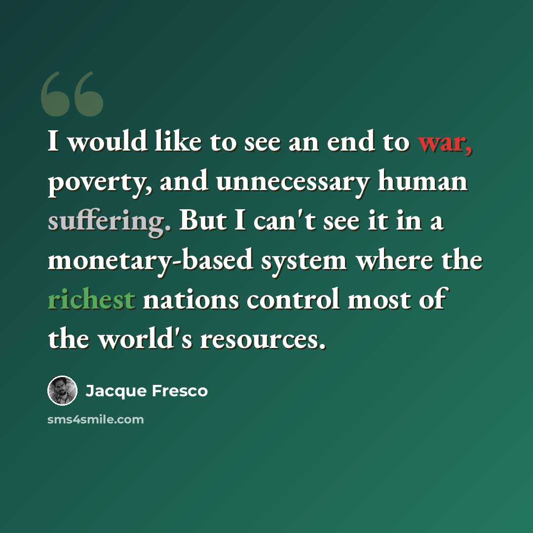“I would like to see an end to war, poverty, and unnecessary human suffering. But I can't see it in a monetary-based system where the richest nations control most of the world's resources.” quote by Jacque Fresco